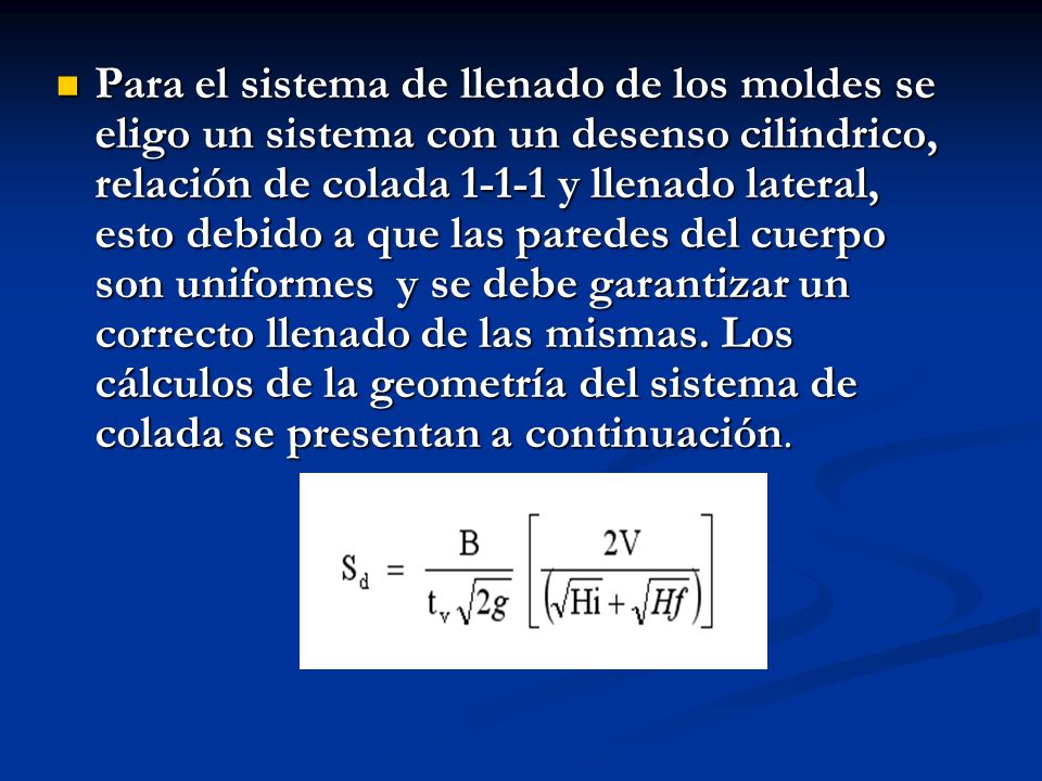 Para el sistema de llenado de los moldes se eligo un sistema con un desenso cilindrico, relación de colada y llenado lateral, esto debido a que las paredes del cuerpo son uniformes y se debe garantizar un correcto llenado de las mismas.