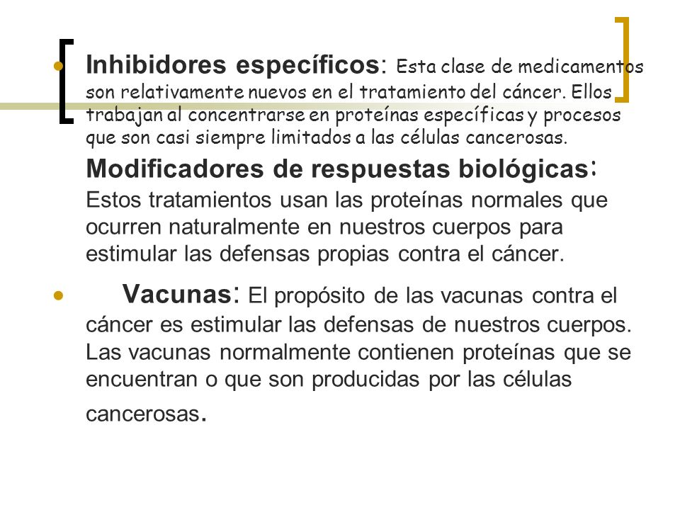 Inhibidores específicos: Esta clase de medicamentos son relativamente nuevos en el tratamiento del cáncer. Ellos trabajan al concentrarse en proteínas específicas y procesos que son casi siempre limitados a las células cancerosas. Modificadores de respuestas biológicas: Estos tratamientos usan las proteínas normales que ocurren naturalmente en nuestros cuerpos para estimular las defensas propias contra el cáncer.