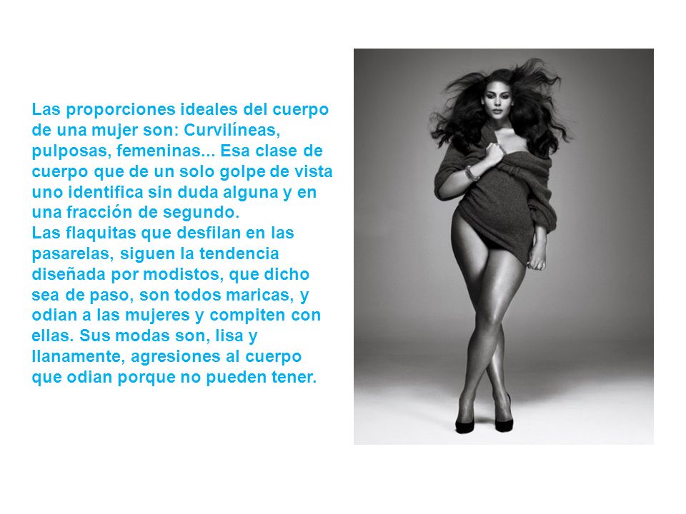 Las proporciones ideales del cuerpo de una mujer son: Curvilíneas, pulposas, femeninas... Esa clase de cuerpo que de un solo golpe de vista uno identifica sin duda alguna y en una fracción de segundo.