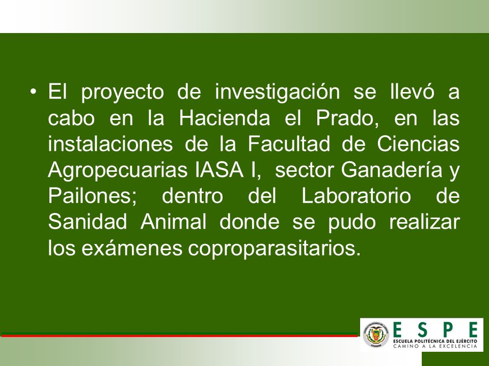 El proyecto de investigación se llevó a cabo en la Hacienda el Prado, en las instalaciones de la Facultad de Ciencias Agropecuarias IASA I, sector Ganadería y Pailones; dentro del Laboratorio de Sanidad Animal donde se pudo realizar los exámenes coproparasitarios.