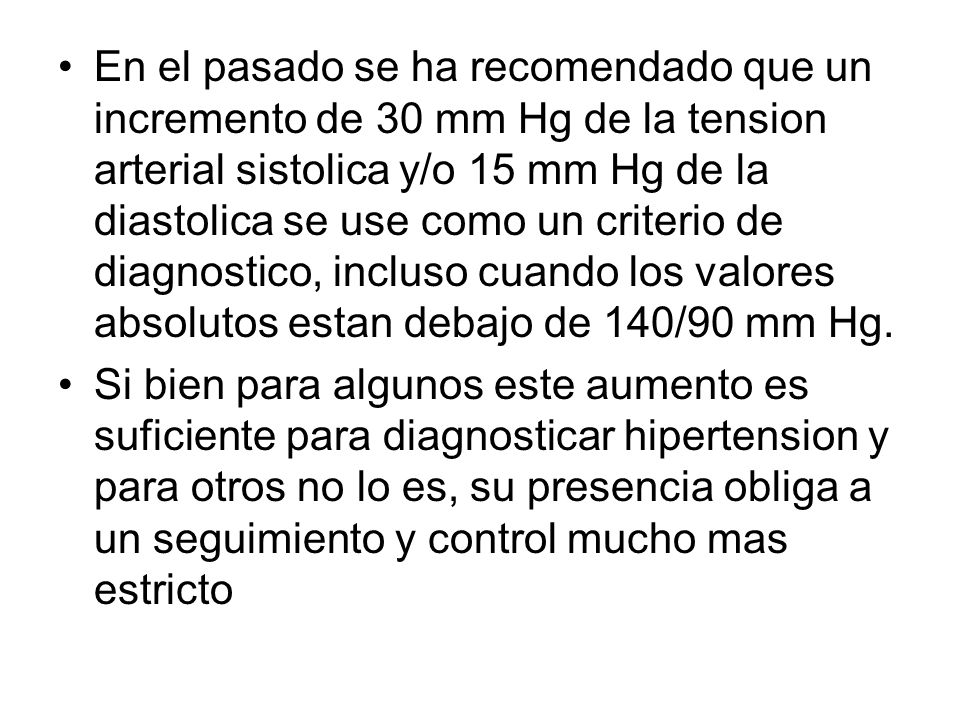 En el pasado se ha recomendado que un incremento de 30 mm Hg de la tension arterial sistolica y/o 15 mm Hg de la diastolica se use como un criterio de diagnostico, incluso cuando los valores absolutos estan debajo de 140/90 mm Hg.