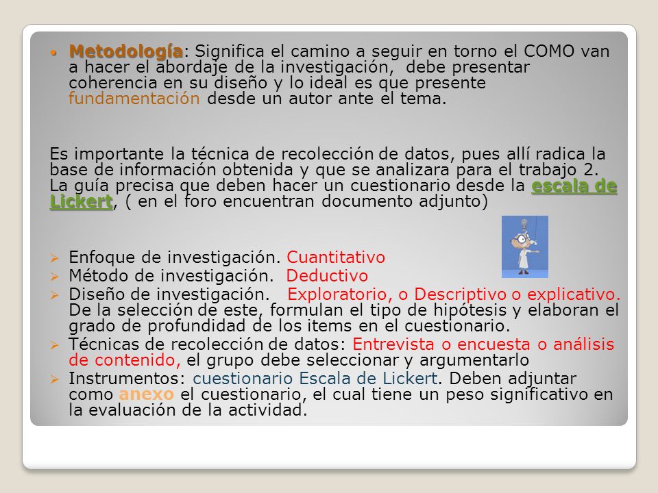 Metodología: Significa el camino a seguir en torno el COMO van a hacer el abordaje de la investigación, debe presentar coherencia en su diseño y lo ideal es que presente fundamentación desde un autor ante el tema.