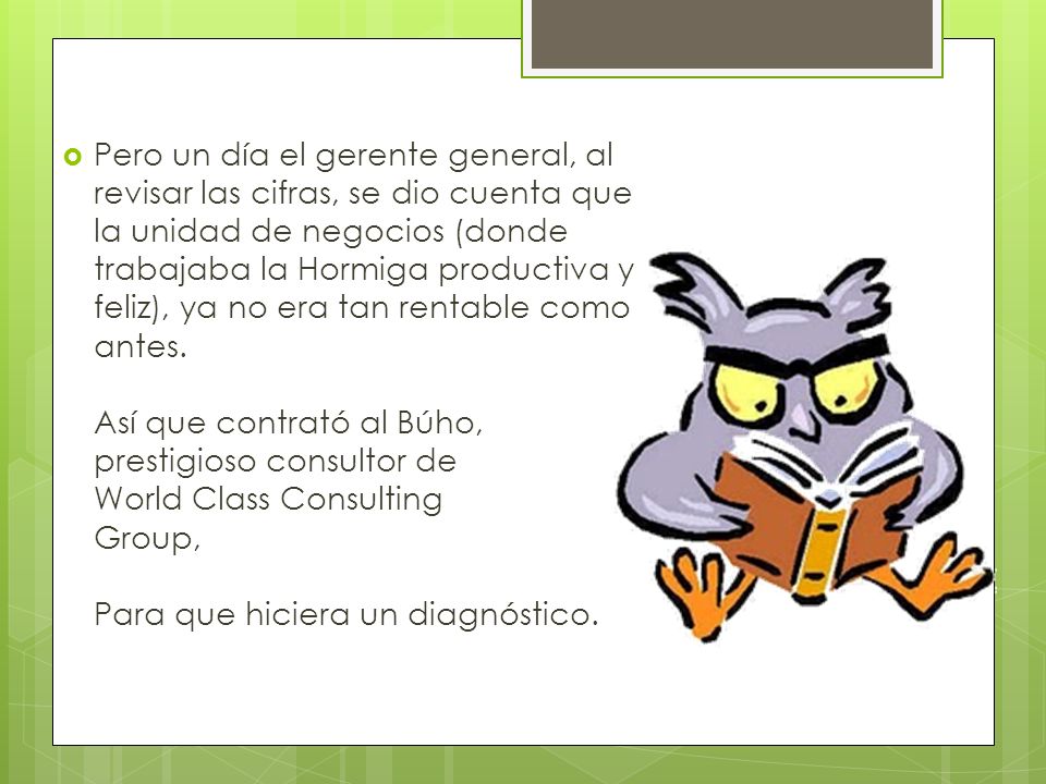 Pero un día el gerente general, al revisar las cifras, se dio cuenta que la unidad de negocios (donde trabajaba la Hormiga productiva y feliz), ya no era tan rentable como antes.