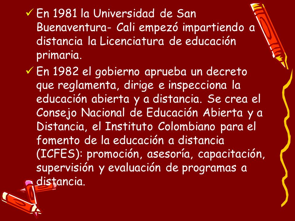 En 1981 la Universidad de San Buenaventura- Cali empezó impartiendo a distancia la Licenciatura de educación primaria.