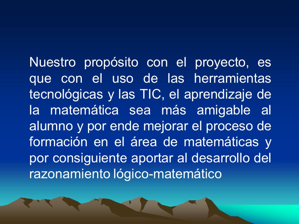 Nuestro propósito con el proyecto, es que con el uso de las herramientas tecnológicas y las TIC, el aprendizaje de la matemática sea más amigable al alumno y por ende mejorar el proceso de formación en el área de matemáticas y por consiguiente aportar al desarrollo del razonamiento lógico-matemático