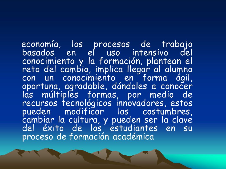 economía, los procesos de trabajo basados en el uso intensivo del conocimiento y la formación, plantean el reto del cambio, implica llegar al alumno con un conocimiento en forma ágil, oportuna, agradable, dándoles a conocer las múltiples formas, por medio de recursos tecnológicos innovadores, estos pueden modificar las costumbres, cambiar la cultura, y pueden ser la clave del éxito de los estudiantes en su proceso de formación académica