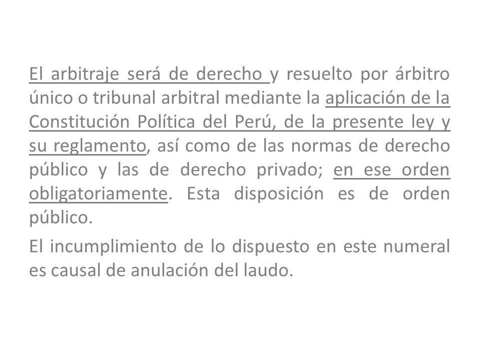 El arbitraje será de derecho y resuelto por árbitro único o tribunal arbitral mediante la aplicación de la Constitución Política del Perú, de la presente ley y su reglamento, así como de las normas de derecho público y las de derecho privado; en ese orden obligatoriamente.