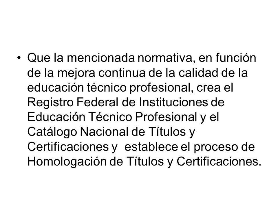 Que la mencionada normativa, en función de la mejora continua de la calidad de la educación técnico profesional, crea el Registro Federal de Instituciones de Educación Técnico Profesional y el Catálogo Nacional de Títulos y Certificaciones y establece el proceso de Homologación de Títulos y Certificaciones.