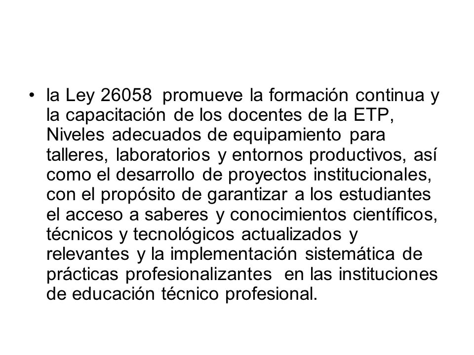la Ley promueve la formación continua y la capacitación de los docentes de la ETP, Niveles adecuados de equipamiento para talleres, laboratorios y entornos productivos, así como el desarrollo de proyectos institucionales, con el propósito de garantizar a los estudiantes el acceso a saberes y conocimientos científicos, técnicos y tecnológicos actualizados y relevantes y la implementación sistemática de prácticas profesionalizantes en las instituciones de educación técnico profesional.