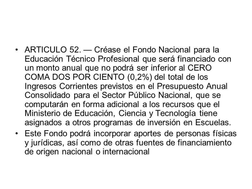ARTICULO 52. — Créase el Fondo Nacional para la Educación Técnico Profesional que será financiado con un monto anual que no podrá ser inferior al CERO COMA DOS POR CIENTO (0,2%) del total de los Ingresos Corrientes previstos en el Presupuesto Anual Consolidado para el Sector Público Nacional, que se computarán en forma adicional a los recursos que el Ministerio de Educación, Ciencia y Tecnología tiene asignados a otros programas de inversión en Escuelas.