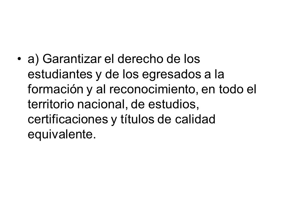 a) Garantizar el derecho de los estudiantes y de los egresados a la formación y al reconocimiento, en todo el territorio nacional, de estudios, certificaciones y títulos de calidad equivalente.