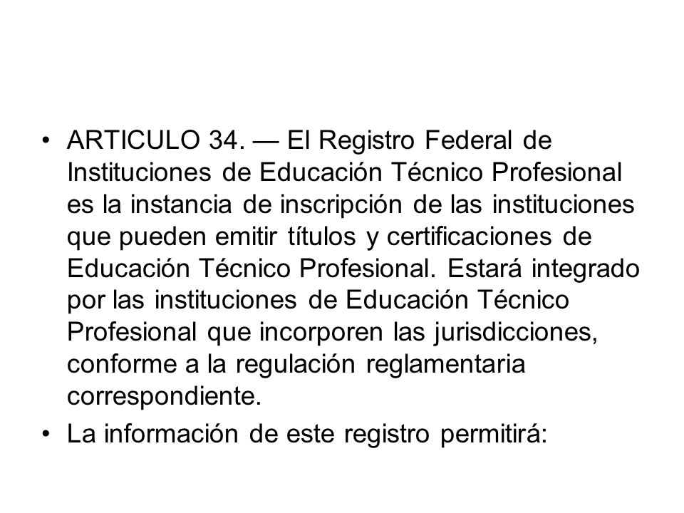 ARTICULO 34. — El Registro Federal de Instituciones de Educación Técnico Profesional es la instancia de inscripción de las instituciones que pueden emitir títulos y certificaciones de Educación Técnico Profesional. Estará integrado por las instituciones de Educación Técnico Profesional que incorporen las jurisdicciones, conforme a la regulación reglamentaria correspondiente.