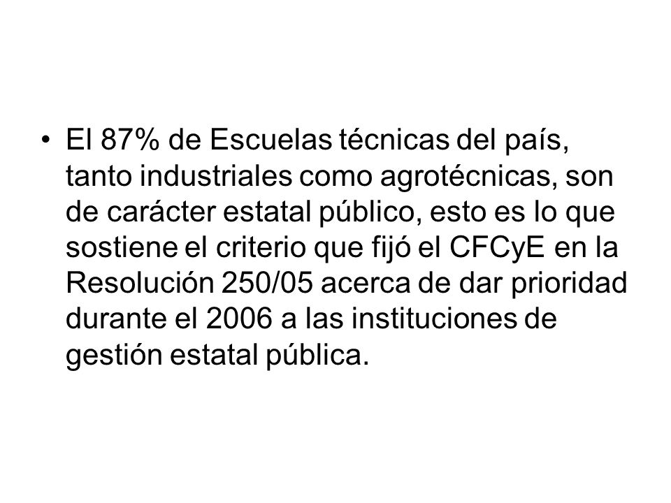 El 87% de Escuelas técnicas del país, tanto industriales como agrotécnicas, son de carácter estatal público, esto es lo que sostiene el criterio que fijó el CFCyE en la Resolución 250/05 acerca de dar prioridad durante el 2006 a las instituciones de gestión estatal pública.