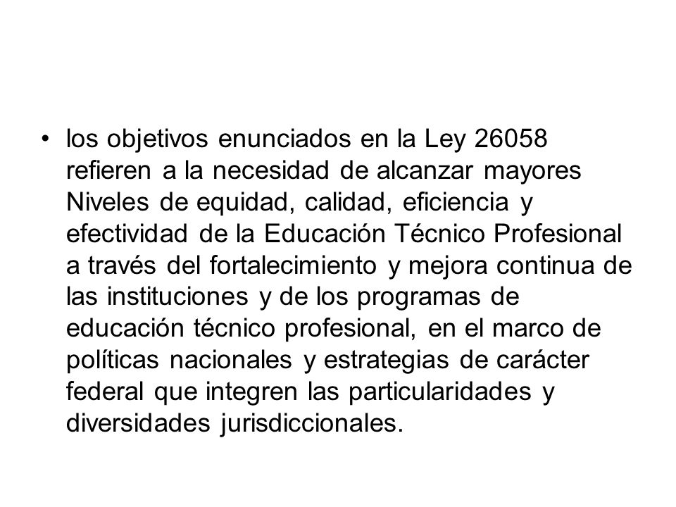 los objetivos enunciados en la Ley refieren a la necesidad de alcanzar mayores Niveles de equidad, calidad, eficiencia y efectividad de la Educación Técnico Profesional a través del fortalecimiento y mejora continua de las instituciones y de los programas de educación técnico profesional, en el marco de políticas nacionales y estrategias de carácter federal que integren las particularidades y diversidades jurisdiccionales.