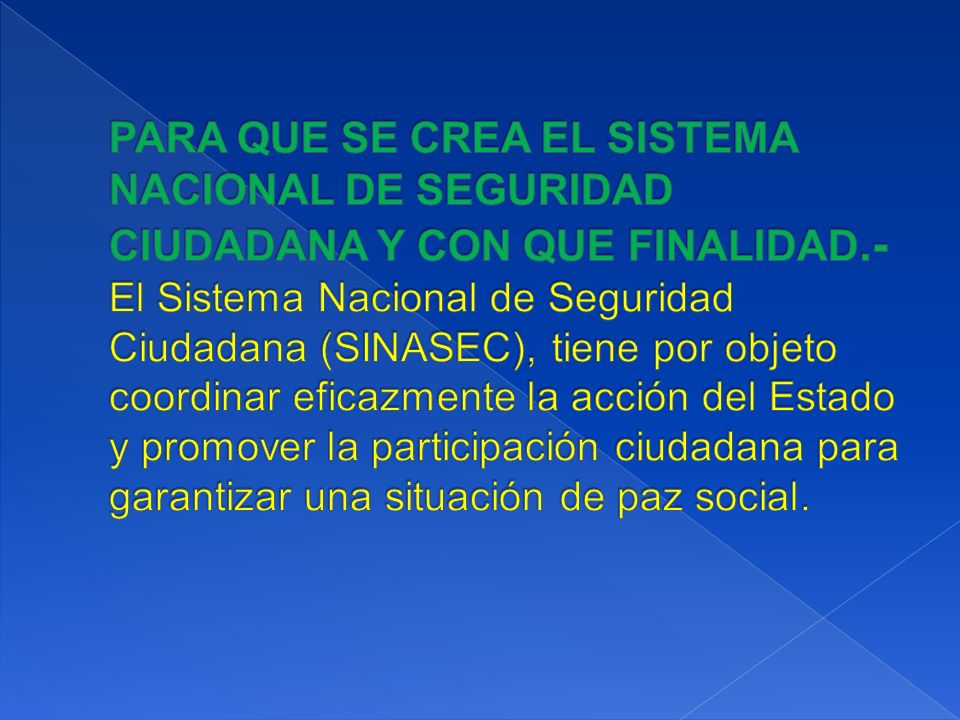 PARA QUE SE CREA EL SISTEMA NACIONAL DE SEGURIDAD CIUDADANA Y CON QUE FINALIDAD.- El Sistema Nacional de Seguridad Ciudadana (SINASEC), tiene por objeto coordinar eficazmente la acción del Estado y promover la participación ciudadana para garantizar una situación de paz social.