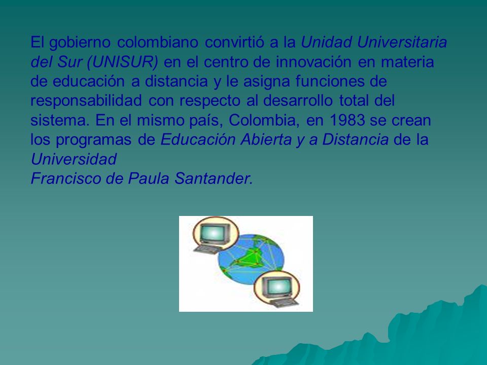 El gobierno colombiano convirtió a la Unidad Universitaria del Sur (UNISUR) en el centro de innovación en materia de educación a distancia y le asigna funciones de responsabilidad con respecto al desarrollo total del sistema. En el mismo país, Colombia, en 1983 se crean los programas de Educación Abierta y a Distancia de la Universidad