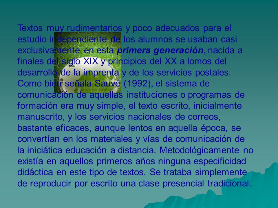 Textos muy rudimentarios y poco adecuados para el estudio independiente de los alumnos se usaban casi exclusivamente en esta primera generación, nacida a finales del siglo XIX y principios del XX a lomos del desarrollo de la imprenta y de los servicios postales.