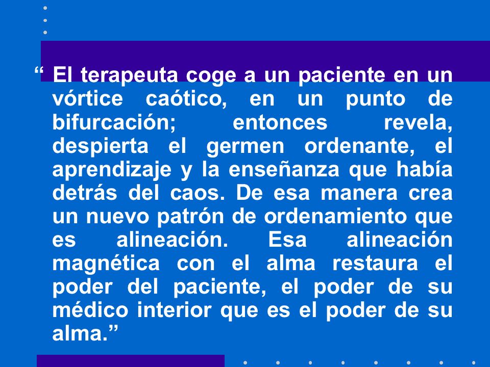 El terapeuta coge a un paciente en un vórtice caótico, en un punto de bifurcación; entonces revela, despierta el germen ordenante, el aprendizaje y la enseñanza que había detrás del caos.