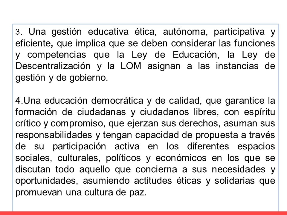 3. Una gestión educativa ética, autónoma, participativa y eficiente, que implica que se deben considerar las funciones y competencias que la Ley de Educación, la Ley de Descentralización y la LOM asignan a las instancias de gestión y de gobierno.