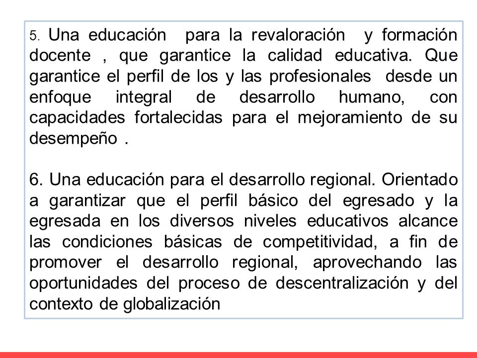 5. Una educación para la revaloración y formación docente , que garantice la calidad educativa. Que garantice el perfil de los y las profesionales desde un enfoque integral de desarrollo humano, con capacidades fortalecidas para el mejoramiento de su desempeño .