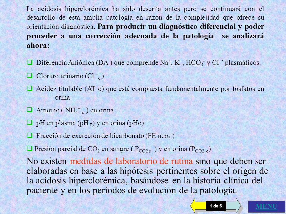 La acidosis hiperclorémica ha sido descrita antes pero se continuará con el desarrollo de esta amplia patología en razón de la complejidad que ofrece su orientación diagnóstica. Para producir un diagnóstico diferencial y poder proceder a una corrección adecuada de la patología se analizará ahora: