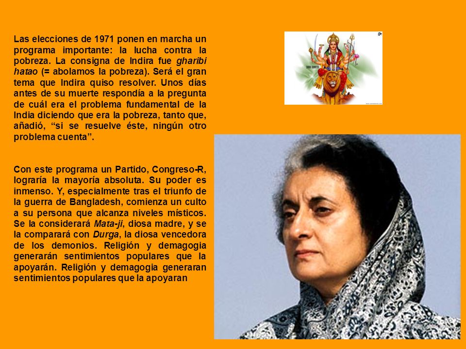 Las elecciones de 1971 ponen en marcha un programa importante: la lucha contra la pobreza. La consigna de Indira fue gharibi hatao (= abolamos la pobreza). Será el gran tema que Indira quiso resolver. Unos días antes de su muerte respondía a la pregunta de cuál era el problema fundamental de la India diciendo que era la pobreza, tanto que, añadió, si se resuelve éste, ningún otro problema cuenta .