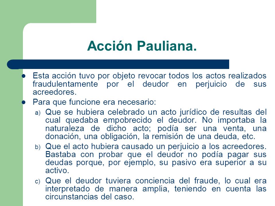 Acción Pauliana. Esta acción tuvo por objeto revocar todos los actos realizados fraudulentamente por el deudor en perjuicio de sus acreedores.