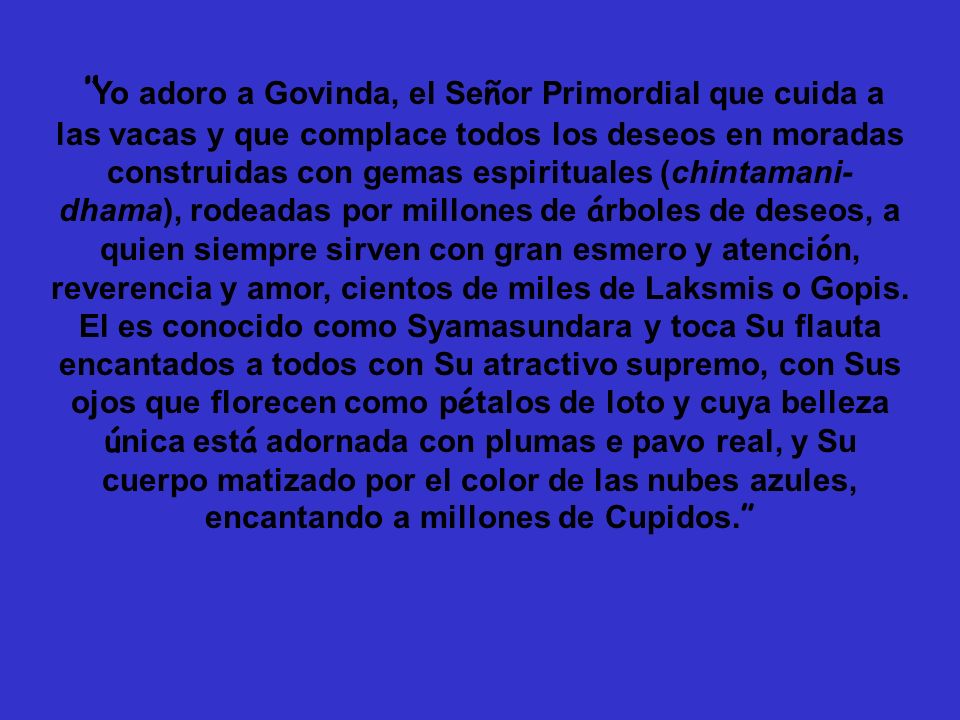 Yo adoro a Govinda, el Señor Primordial que cuida a las vacas y que complace todos los deseos en moradas construidas con gemas espirituales (chintamani-dhama), rodeadas por millones de árboles de deseos, a quien siempre sirven con gran esmero y atención, reverencia y amor, cientos de miles de Laksmis o Gopis.