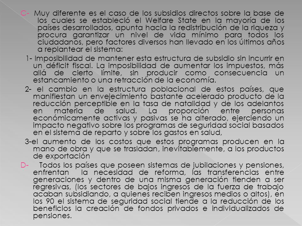C- Muy diferente es el caso de los subsidios directos sobre la base de los cuales se estableció el Welfare State en la mayoría de los países desarrollados, apunta hacia la redistribución de la riqueza y procura garantizar un nivel de vida mínimo para todos los ciudadanos, pero factores diversos han llevado en los últimos años a replantear el sistema: 1- Imposibilidad de mantener esta estructura de subsidio sin incurrir en un déficit fiscal.