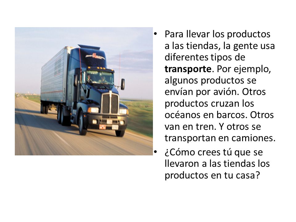 Para llevar los productos a las tiendas, la gente usa diferentes tipos de transporte. Por ejemplo, algunos productos se envían por avión. Otros productos cruzan los océanos en barcos. Otros van en tren. Y otros se transportan en camiones.