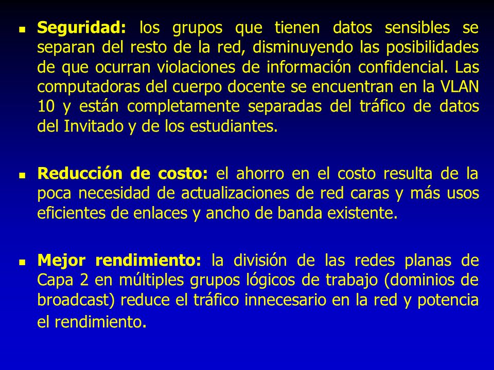 Seguridad: los grupos que tienen datos sensibles se separan del resto de la red, disminuyendo las posibilidades de que ocurran violaciones de información confidencial. Las computadoras del cuerpo docente se encuentran en la VLAN 10 y están completamente separadas del tráfico de datos del Invitado y de los estudiantes.