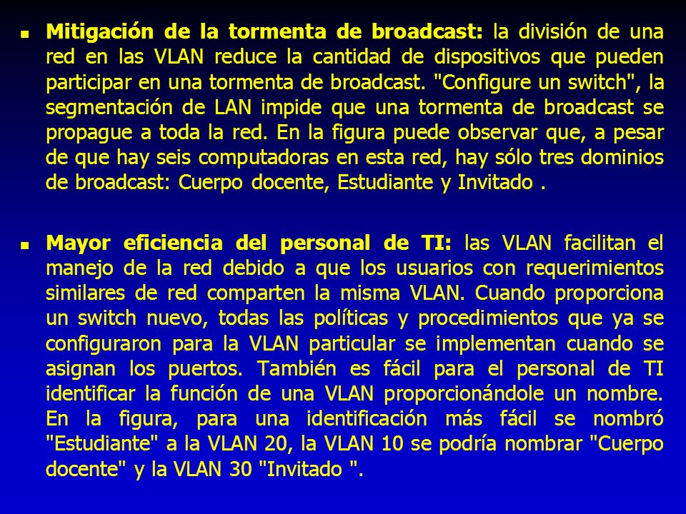 Mitigación de la tormenta de broadcast: la división de una red en las VLAN reduce la cantidad de dispositivos que pueden participar en una tormenta de broadcast. Configure un switch , la segmentación de LAN impide que una tormenta de broadcast se propague a toda la red. En la figura puede observar que, a pesar de que hay seis computadoras en esta red, hay sólo tres dominios de broadcast: Cuerpo docente, Estudiante y Invitado .