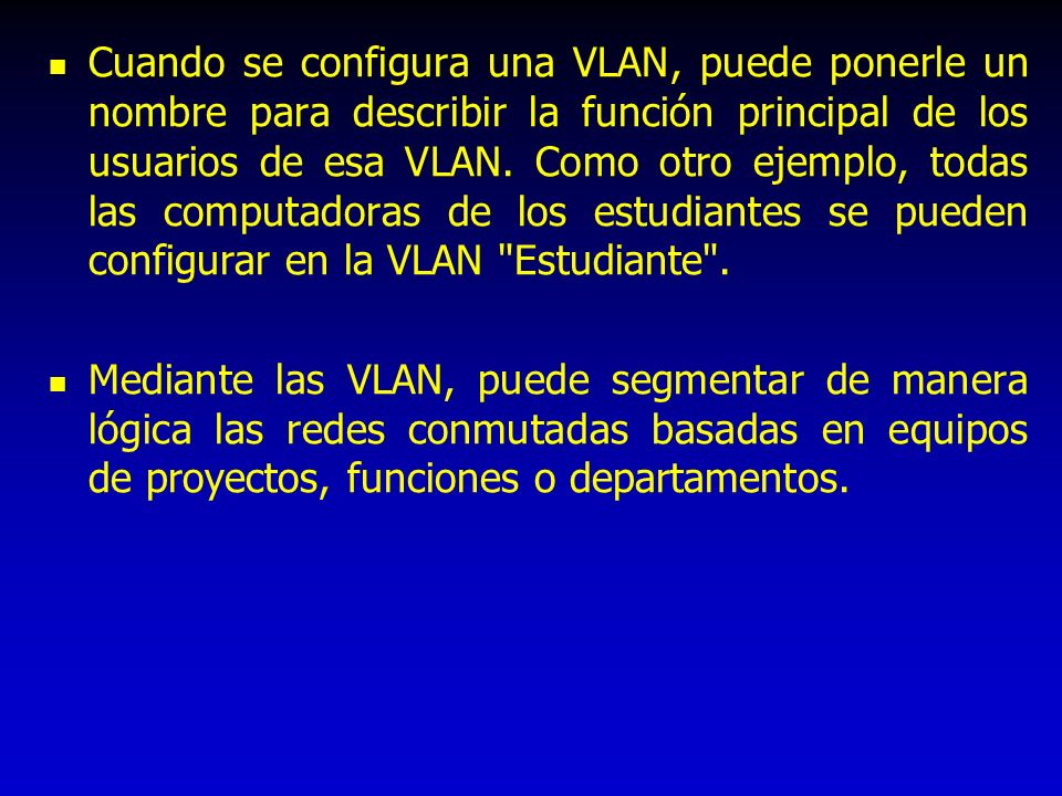 Cuando se configura una VLAN, puede ponerle un nombre para describir la función principal de los usuarios de esa VLAN. Como otro ejemplo, todas las computadoras de los estudiantes se pueden configurar en la VLAN Estudiante .