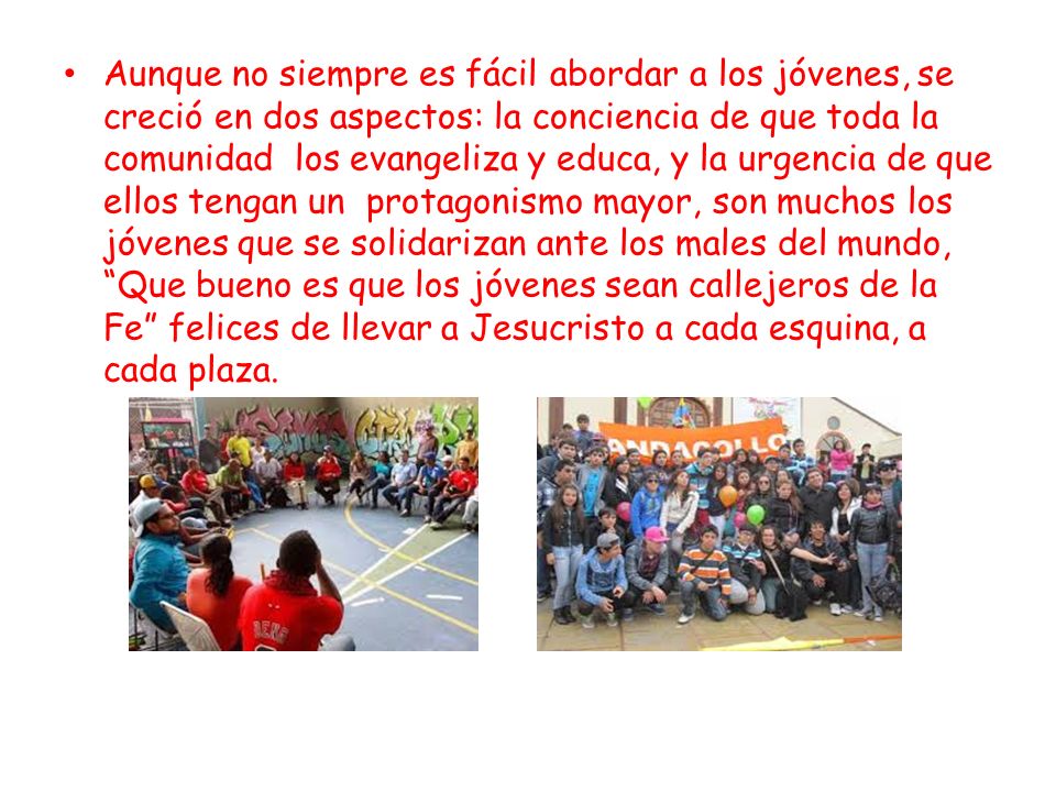 Aunque no siempre es fácil abordar a los jóvenes, se creció en dos aspectos: la conciencia de que toda la comunidad los evangeliza y educa, y la urgencia de que ellos tengan un protagonismo mayor, son muchos los jóvenes que se solidarizan ante los males del mundo, Que bueno es que los jóvenes sean callejeros de la Fe felices de llevar a Jesucristo a cada esquina, a cada plaza.