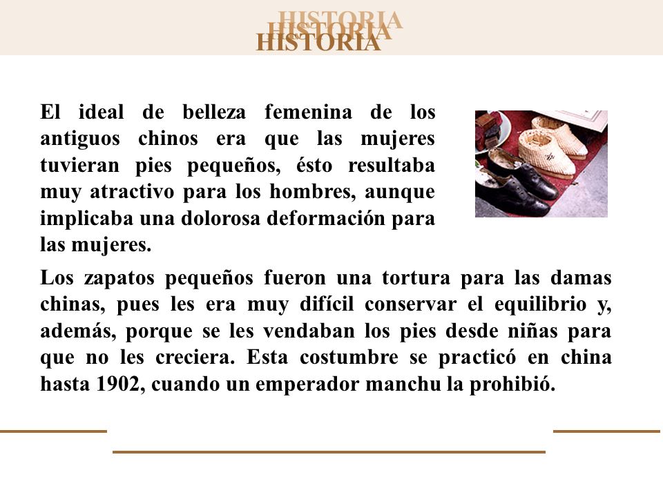 El ideal de belleza femenina de los antiguos chinos era que las mujeres tuvieran pies pequeños, ésto resultaba muy atractivo para los hombres, aunque implicaba una dolorosa deformación para las mujeres.