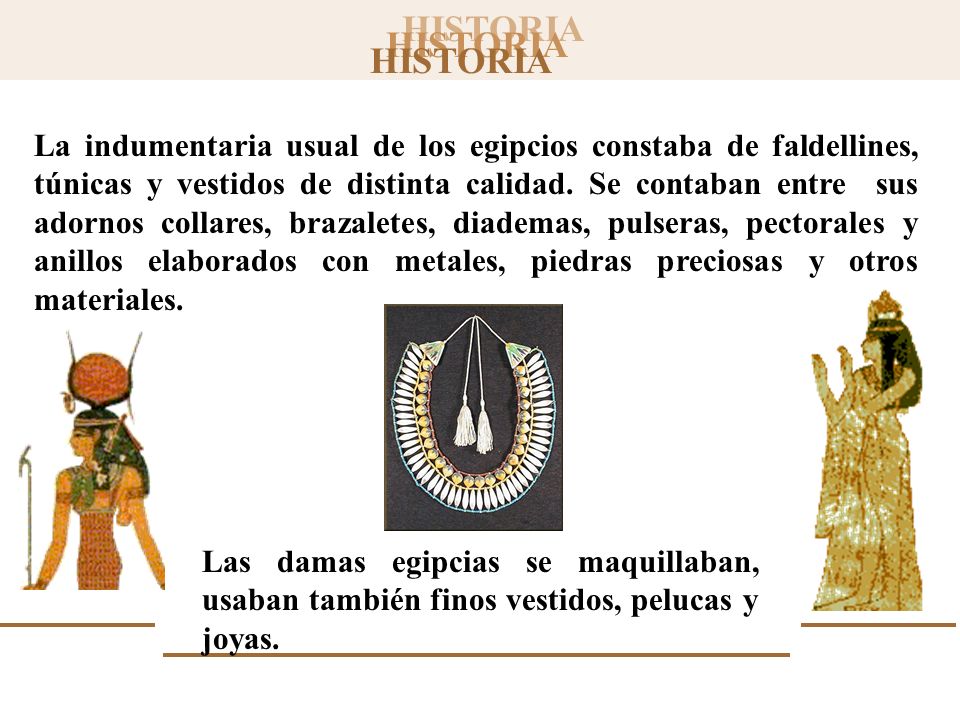 La indumentaria usual de los egipcios constaba de faldellines, túnicas y vestidos de distinta calidad. Se contaban entre sus adornos collares, brazaletes, diademas, pulseras, pectorales y anillos elaborados con metales, piedras preciosas y otros materiales.
