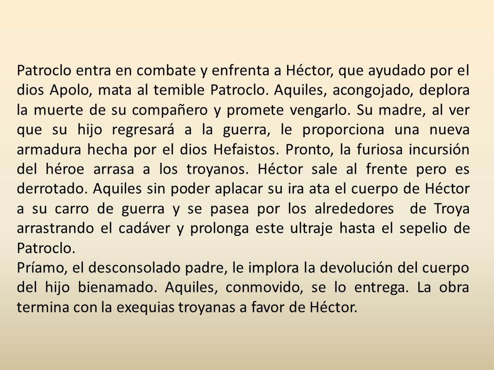 Patroclo entra en combate y enfrenta a Héctor, que ayudado por el dios Apolo, mata al temible Patroclo. Aquiles, acongojado, deplora la muerte de su compañero y promete vengarlo. Su madre, al ver que su hijo regresará a la guerra, le proporciona una nueva armadura hecha por el dios Hefaistos. Pronto, la furiosa incursión del héroe arrasa a los troyanos. Héctor sale al frente pero es derrotado. Aquiles sin poder aplacar su ira ata el cuerpo de Héctor a su carro de guerra y se pasea por los alrededores de Troya arrastrando el cadáver y prolonga este ultraje hasta el sepelio de Patroclo.