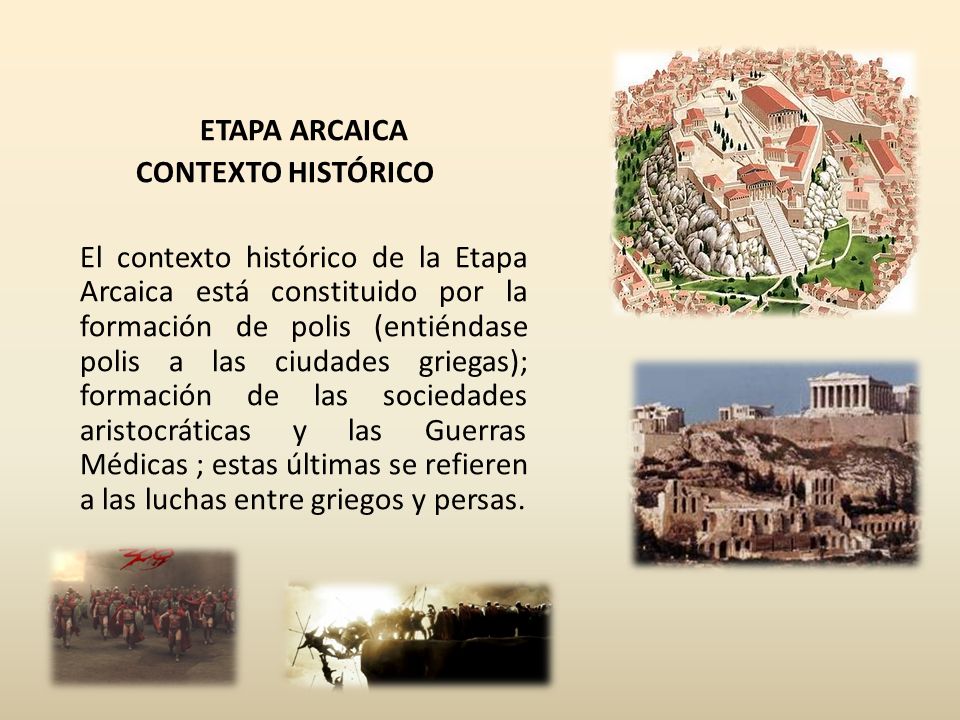 ETAPA ARCAICA CONTEXTO HISTÓRICO El contexto histórico de la Etapa Arcaica está constituido por la formación de polis (entiéndase polis a las ciudades griegas); formación de las sociedades aristocráticas y las Guerras Médicas ; estas últimas se refieren a las luchas entre griegos y persas.