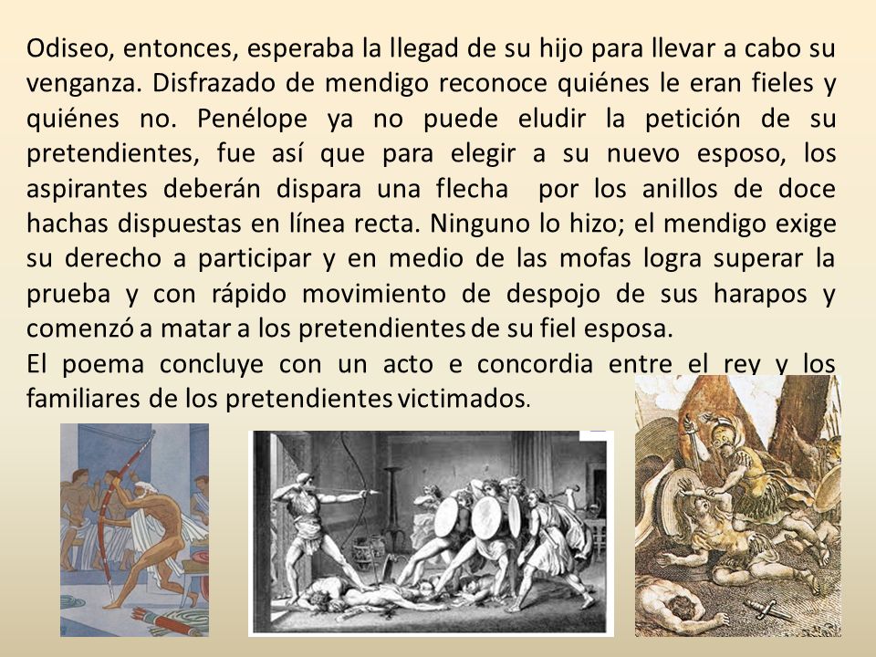 Odiseo, entonces, esperaba la llegad de su hijo para llevar a cabo su venganza. Disfrazado de mendigo reconoce quiénes le eran fieles y quiénes no. Penélope ya no puede eludir la petición de su pretendientes, fue así que para elegir a su nuevo esposo, los aspirantes deberán dispara una flecha por los anillos de doce hachas dispuestas en línea recta. Ninguno lo hizo; el mendigo exige su derecho a participar y en medio de las mofas logra superar la prueba y con rápido movimiento de despojo de sus harapos y comenzó a matar a los pretendientes de su fiel esposa.