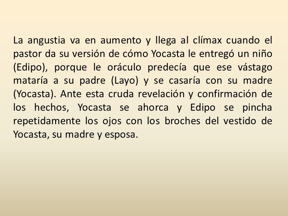 La angustia va en aumento y llega al clímax cuando el pastor da su versión de cómo Yocasta le entregó un niño (Edipo), porque le oráculo predecía que ese vástago mataría a su padre (Layo) y se casaría con su madre (Yocasta).