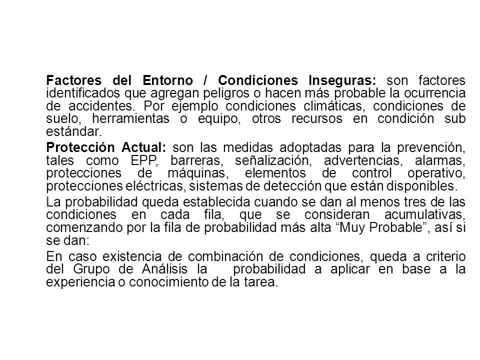 Factores del Entorno / Condiciones Inseguras: son factores identificados que agregan peligros o hacen más probable la ocurrencia de accidentes. Por ejemplo condiciones climáticas, condiciones de suelo, herramientas o equipo, otros recursos en condición sub estándar.