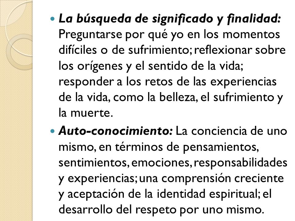 La búsqueda de significado y finalidad: Preguntarse por qué yo en los momentos difíciles o de sufrimiento; reflexionar sobre los orígenes y el sentido de la vida; responder a los retos de las experiencias de la vida, como la belleza, el sufrimiento y la muerte.