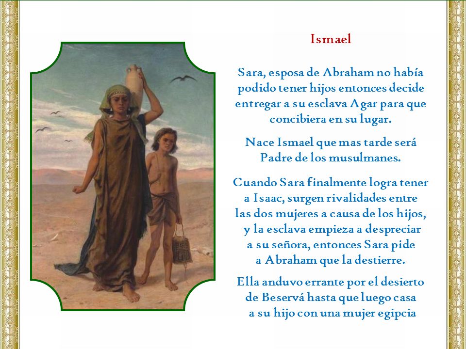 Ismael Sara, esposa de Abraham no había podido tener hijos entonces decide entregar a su esclava Agar para que concibiera en su lugar.