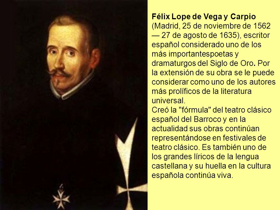 Félix Lope de Vega y Carpio (Madrid, 25 de noviembre de 1562 — 27 de agosto de 1635), escritor español considerado uno de los más importantespoetas y dramaturgos del Siglo de Oro. Por la extensión de su obra se le puede considerar como uno de los autores más prolíficos de la literatura universal.