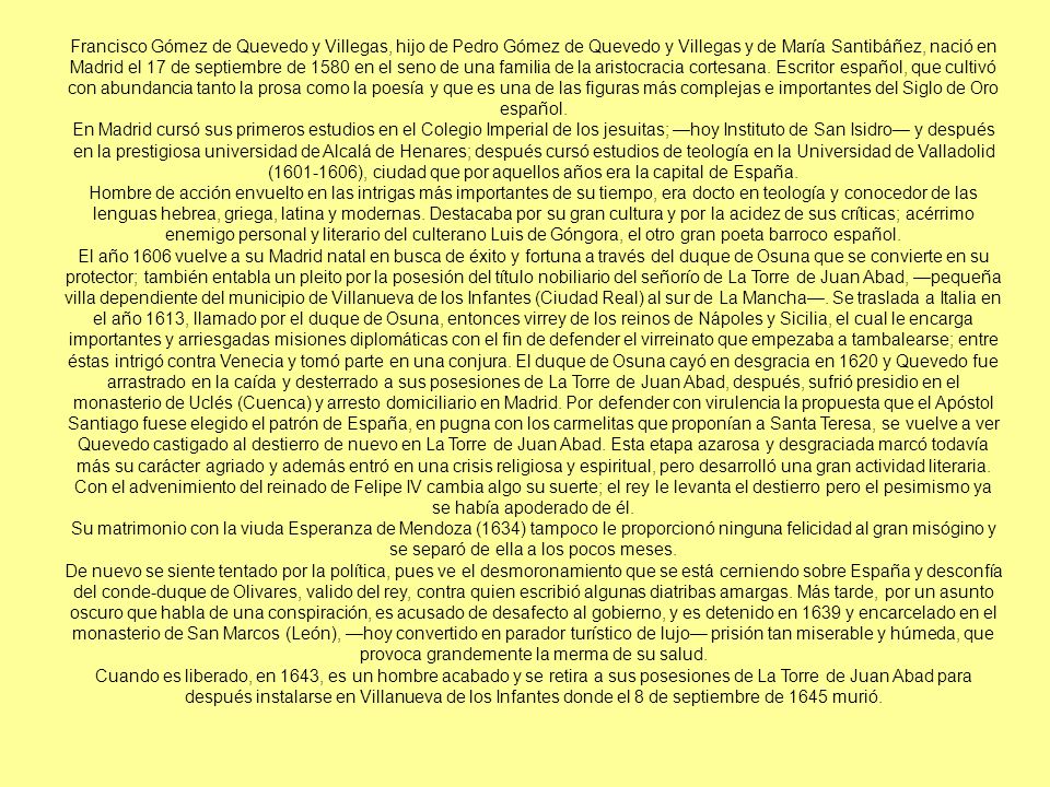 Francisco Gómez de Quevedo y Villegas, hijo de Pedro Gómez de Quevedo y Villegas y de María Santibáñez, nació en Madrid el 17 de septiembre de 1580 en el seno de una familia de la aristocracia cortesana. Escritor español, que cultivó con abundancia tanto la prosa como la poesía y que es una de las figuras más complejas e importantes del Siglo de Oro español.
