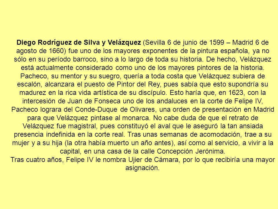 Diego Rodríguez de Silva y Velázquez (Sevilla 6 de junio de 1599 – Madrid 6 de agosto de 1660) fue uno de los mayores exponentes de la pintura española, ya no sólo en su período barroco, sino a lo largo de toda su historia. De hecho, Velázquez está actualmente considerado como uno de los mayores pintores de la historia. Pacheco, su mentor y su suegro, quería a toda costa que Velázquez subiera de escalón, alcanzara el puesto de Pintor del Rey, pues sabía que esto supondría su madurez en la rica vida artística de su discípulo. Esto haría que, en 1623, con la intercesión de Juan de Fonseca uno de los andaluces en la corte de Felipe IV, Pacheco lograra del Conde-Duque de Olivares, una orden de presentación en Madrid para que Velázquez pintase al monarca. No cabe duda de que el retrato de Velázquez fue magistral, pues constituyó el aval que le aseguró la tan ansiada presencia indefinida en la corte real. Tras unas semanas de acomodación, trae a su mujer y a su hija (la otra había muerto un año antes), así como al servicio, a vivir a la capital, en una casa de la calle Concepción Jerónima.