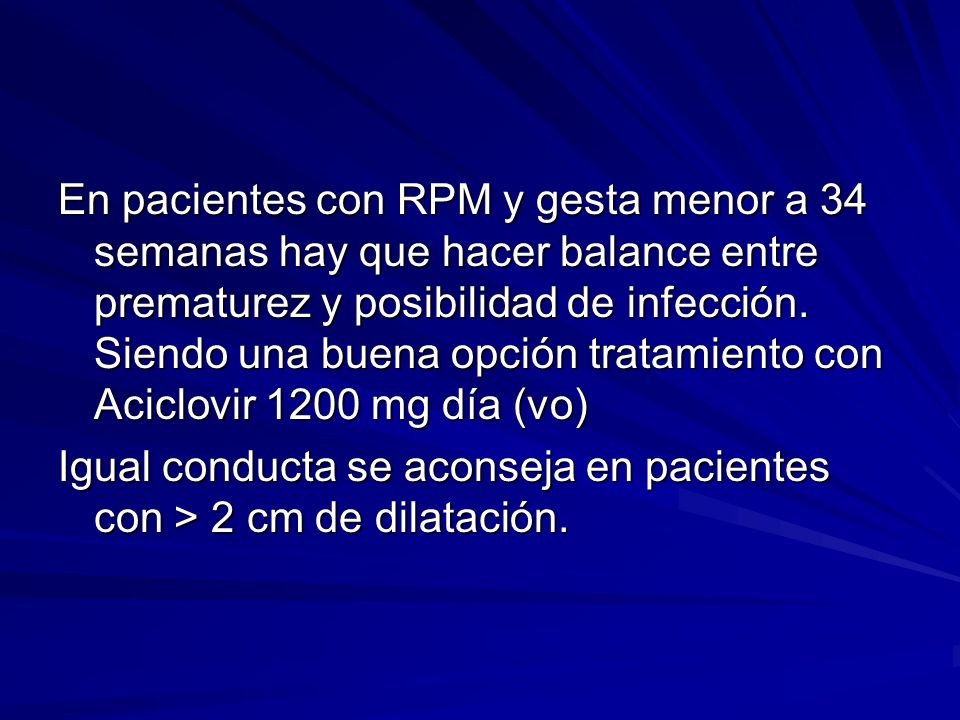 En pacientes con RPM y gesta menor a 34 semanas hay que hacer balance entre prematurez y posibilidad de infección. Siendo una buena opción tratamiento con Aciclovir 1200 mg día (vo)
