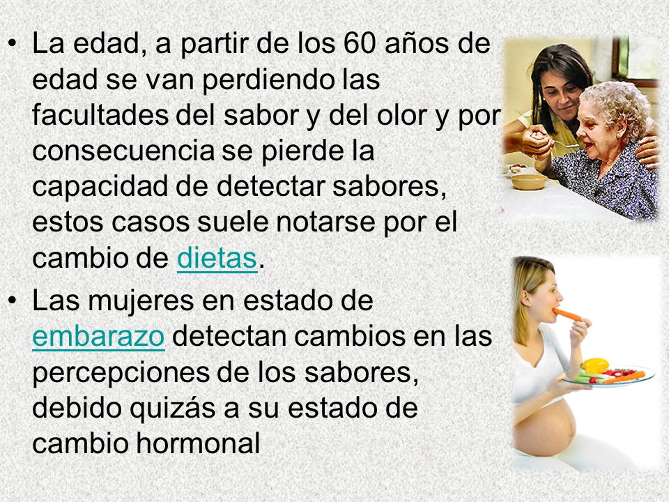 La edad, a partir de los 60 años de edad se van perdiendo las facultades del sabor y del olor y por consecuencia se pierde la capacidad de detectar sabores, estos casos suele notarse por el cambio de dietas.