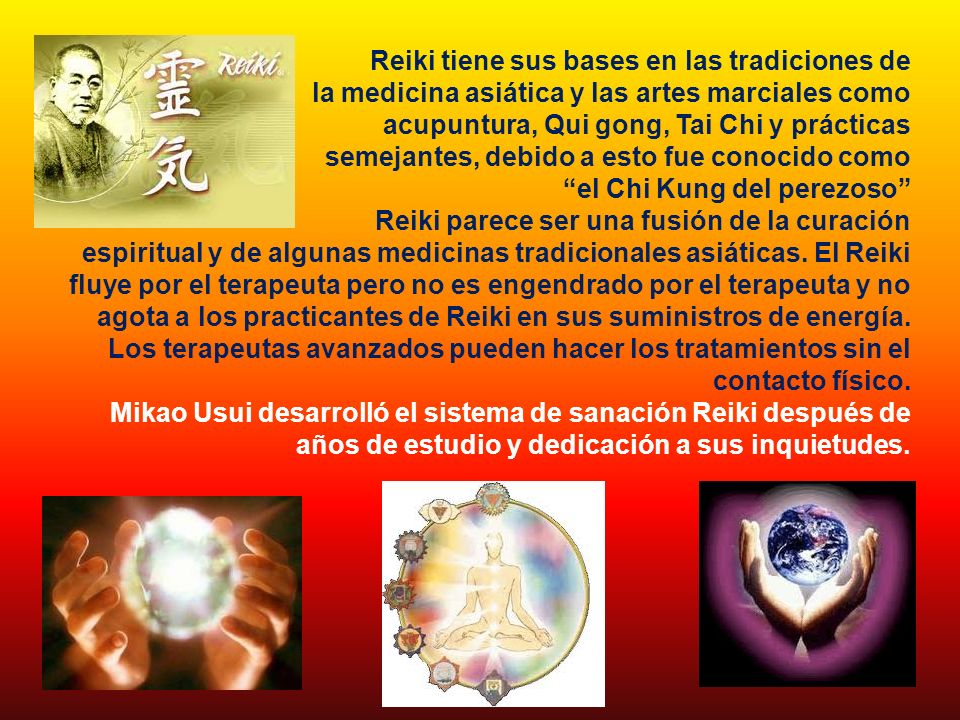 Reiki tiene sus bases en las tradiciones de la medicina asiática y las artes marciales como acupuntura, Qui gong, Tai Chi y prácticas semejantes, debido a esto fue conocido como el Chi Kung del perezoso Reiki parece ser una fusión de la curación espiritual y de algunas medicinas tradicionales asiáticas.