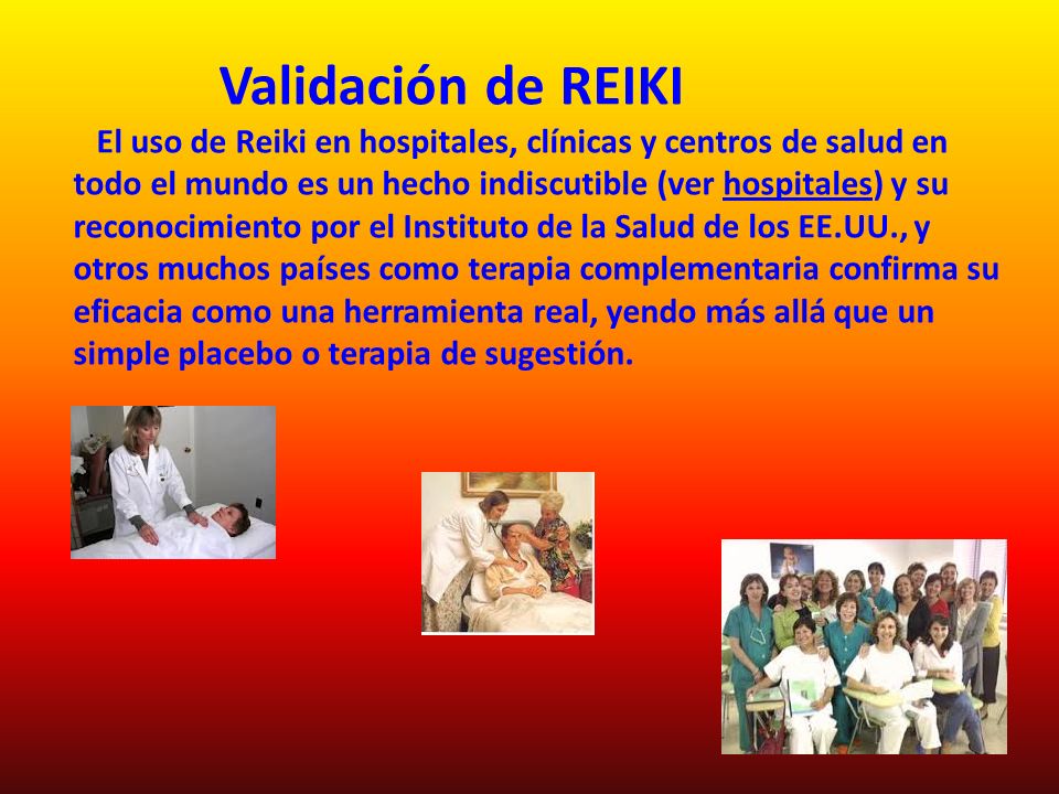 Validación de REIKI El uso de Reiki en hospitales, clínicas y centros de salud en todo el mundo es un hecho indiscutible (ver hospitales) y su reconocimiento por el Instituto de la Salud de los EE.UU., y otros muchos países como terapia complementaria confirma su eficacia como una herramienta real, yendo más allá que un simple placebo o terapia de sugestión.